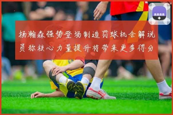 杨瀚森强势登场制造罚球机会解说员称核心力量提升将带来更多得分可能