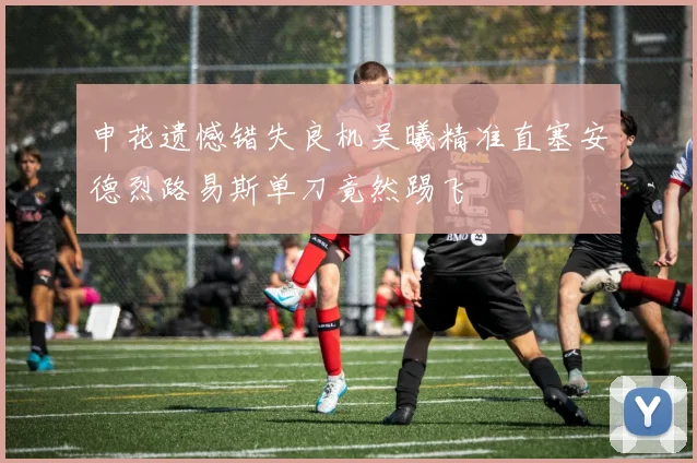 申花遗憾错失良机吴曦精准直塞安德烈路易斯单刀竟然踢飞