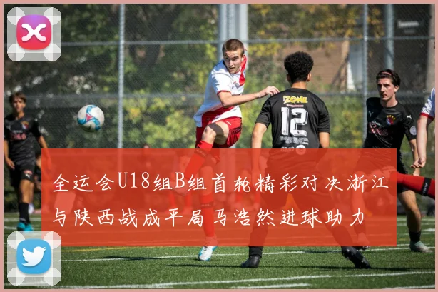 全运会U18组B组首轮精彩对决浙江与陕西战成平局马浩然进球助力