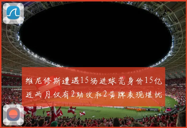 维尼修斯遭遇15场进球荒身价15亿近两月仅有2助攻和2黄牌表现堪忧