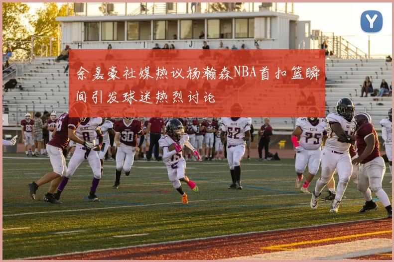 余嘉豪社媒热议杨瀚森NBA首扣篮瞬间引发球迷热烈讨论