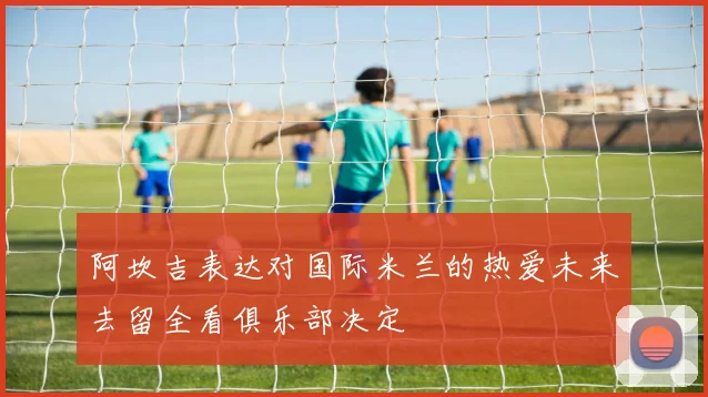 阿坎吉表达对国际米兰的热爱未来去留全看俱乐部决定