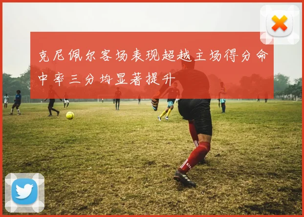 克尼佩尔客场表现超越主场得分命中率三分均显著提升
