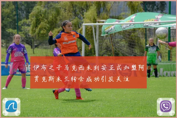 伊布之子马克西米利安正式加盟阿贾克斯米兰转会成功引发关注