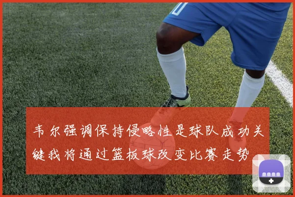 韦尔强调保持侵略性是球队成功关键我将通过篮板球改变比赛走势