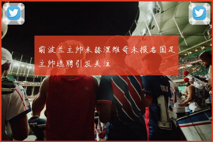 前波兰主帅米赫涅维奇未报名国足主帅选聘引发关注