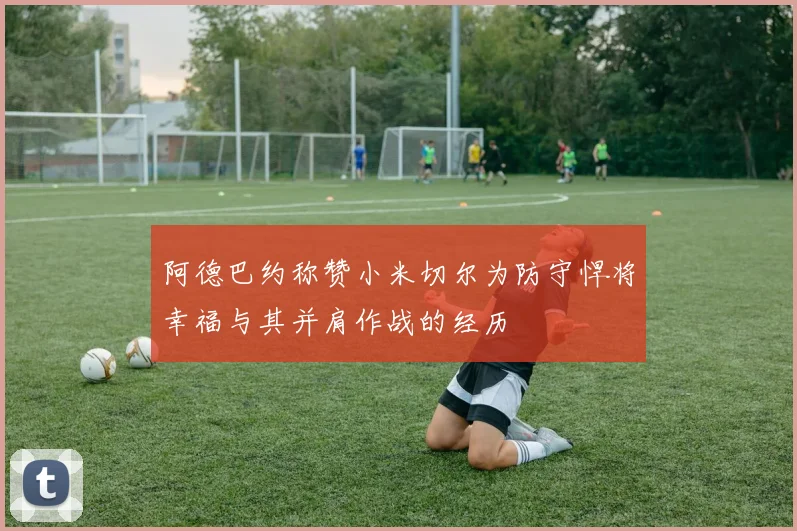 阿德巴约称赞小米切尔为防守悍将幸福与其并肩作战的经历