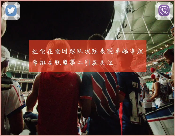 杜伦在场时球队攻防表现卓越净效率排名联盟第二引发关注