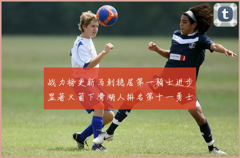 战力榜更新马刺稳居第一骑士进步显著火箭下滑湖人排名第十一勇士继续低迷