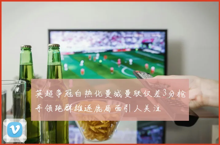 英超争冠白热化曼城曼联仅差3分枪手领跑群雄逐鹿局面引人关注