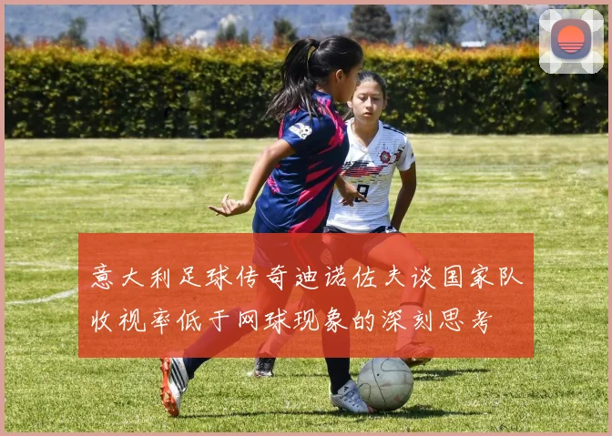 意大利足球传奇迪诺佐夫谈国家队收视率低于网球现象的深刻思考