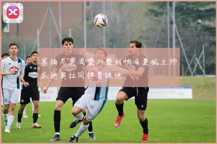 塞梅尼奥渴望加盟利物浦曼城主帅瓜迪奥拉同样青睐他