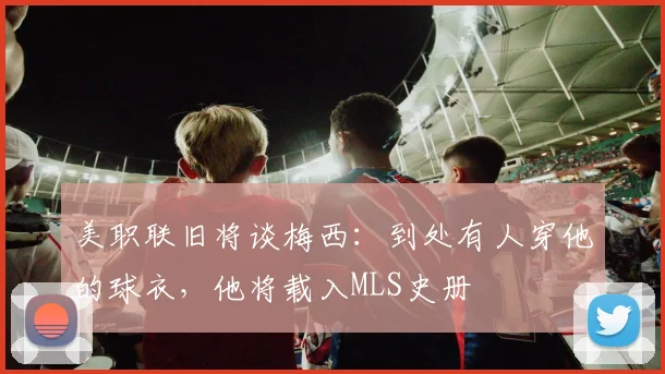 美职联旧将谈梅西：到处有人穿他的球衣，他将载入MLS史册