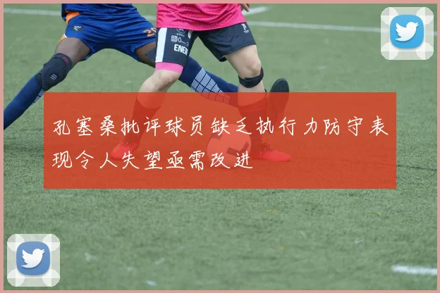 孔塞桑批评球员缺乏执行力防守表现令人失望亟需改进