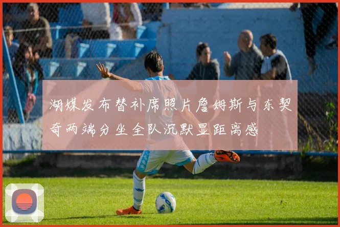 湖媒发布替补席照片詹姆斯与东契奇两端分坐全队沉默显距离感