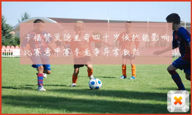 卡福赞莫德里奇四十岁依然能影响比赛意甲赛季竞争异常激烈