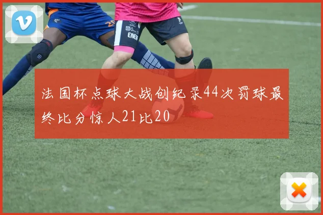 法国杯点球大战创纪录44次罚球最终比分惊人21比20