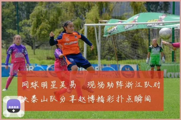 网球明星吴易昺现场助阵浙江队对决泰山队分享赵博精彩扑点瞬间