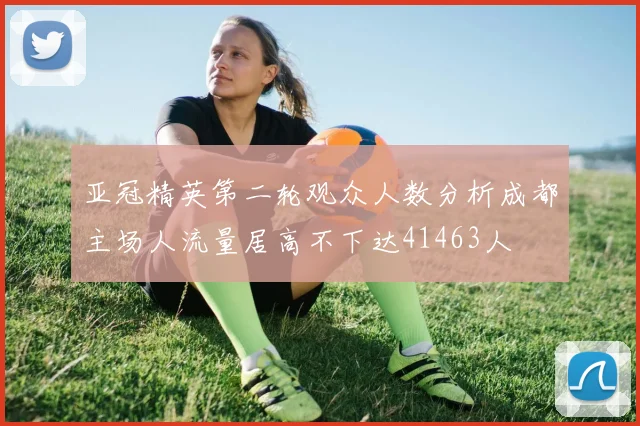 亚冠精英第二轮观众人数分析成都主场人流量居高不下达41463人