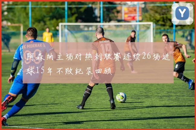 阿森纳主场对热刺联赛连续26场进球15年不败纪录回顾