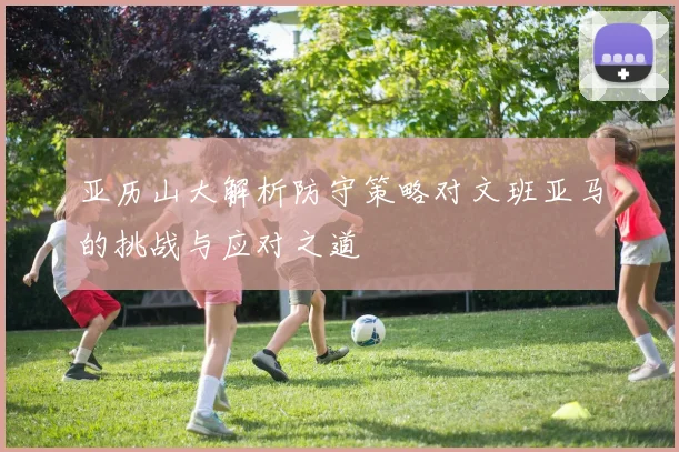亚历山大解析防守策略对文班亚马的挑战与应对之道