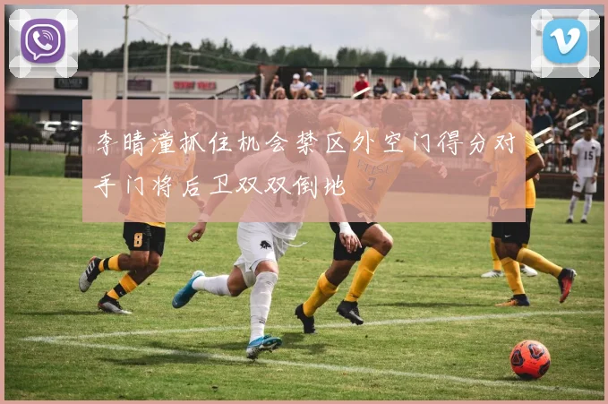 李晴潼抓住机会禁区外空门得分对手门将后卫双双倒地