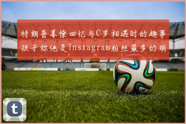 特朗普幕僚回忆与C罗相遇时的趣事孩子称他是Instagram粉丝最多的明星