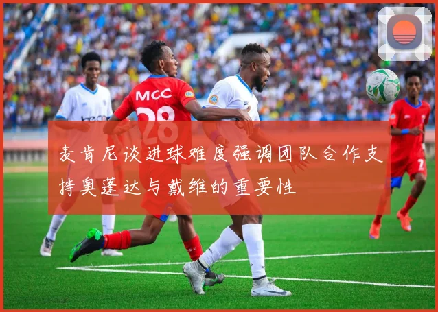 麦肯尼谈进球难度强调团队合作支持奥蓬达与戴维的重要性