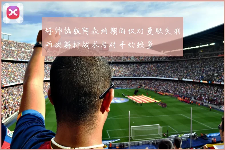 塔帅执教阿森纳期间仅对曼联失利两次解析战术与对手的较量
