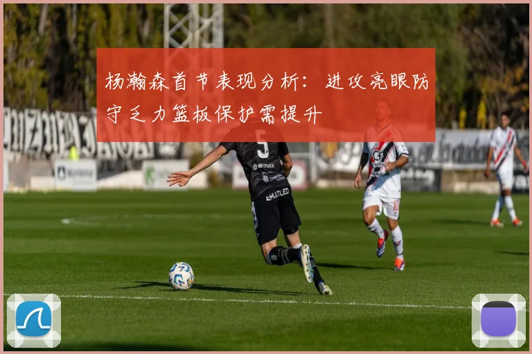杨瀚森首节表现分析：进攻亮眼防守乏力篮板保护需提升