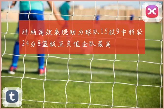 特纳高效表现助力球队15投9中斩获24分8篮板正负值全队最高