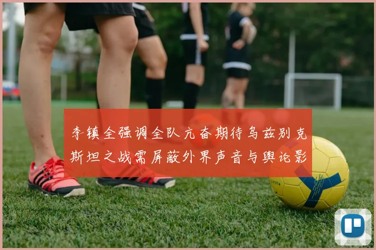 李镇全强调全队亢奋期待乌兹别克斯坦之战需屏蔽外界声音与舆论影响