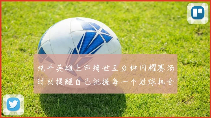 绝平英雄上田绮世五分钟闪耀赛场时刻提醒自己把握每一个进球机会