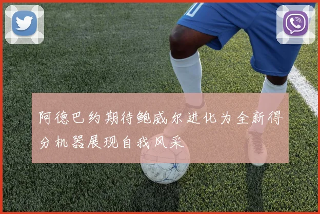 阿德巴约期待鲍威尔进化为全新得分机器展现自我风采