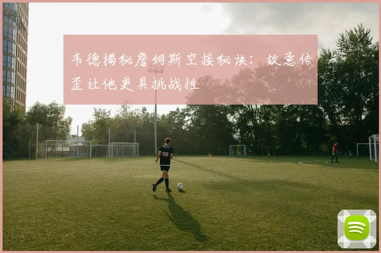 韦德揭秘詹姆斯空接秘诀：故意传歪让他更具挑战性