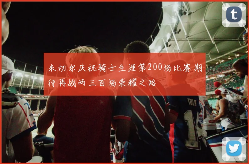 米切尔庆祝骑士生涯第200场比赛期待再战两三百场荣耀之路