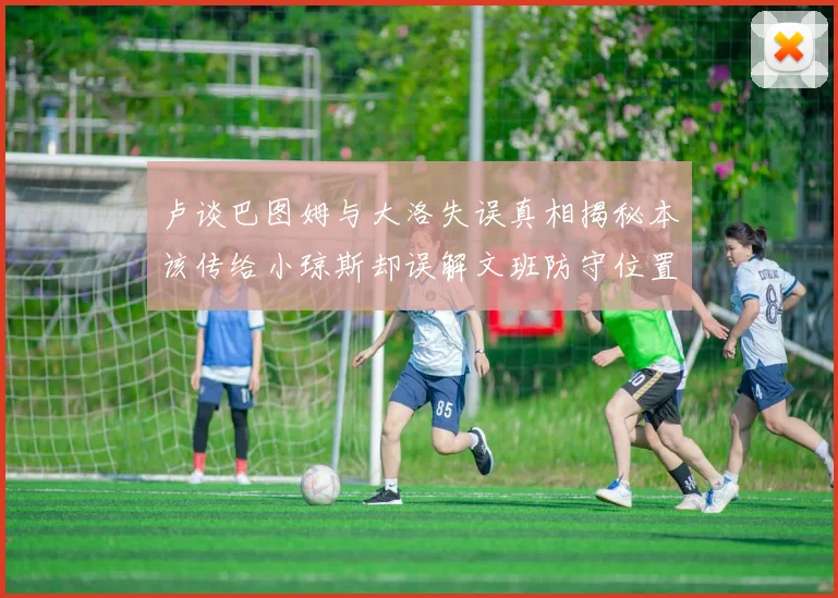 卢谈巴图姆与大洛失误真相揭秘本该传给小琼斯却误解文班防守位置