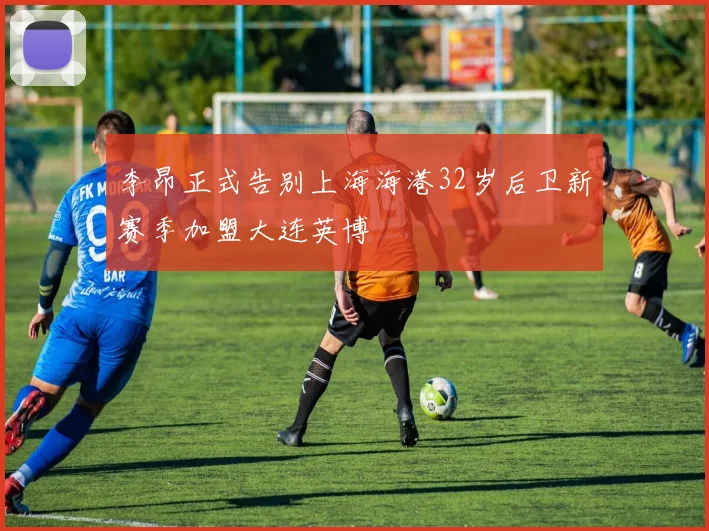 李昂正式告别上海海港32岁后卫新赛季加盟大连英博