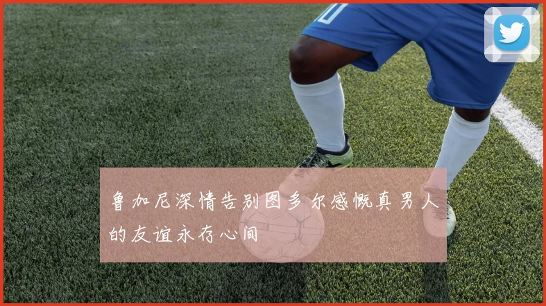 鲁加尼深情告别图多尔感慨真男人的友谊永存心间