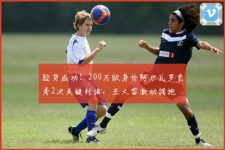 验货成功！200万欧身价阿尔瓦罗首秀2次关键封堵，王大雷激动拥抱
