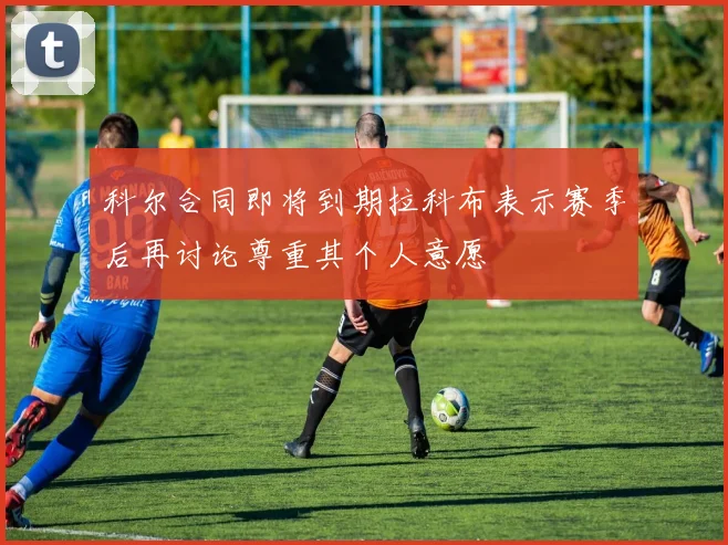 科尔合同即将到期拉科布表示赛季后再讨论尊重其个人意愿
