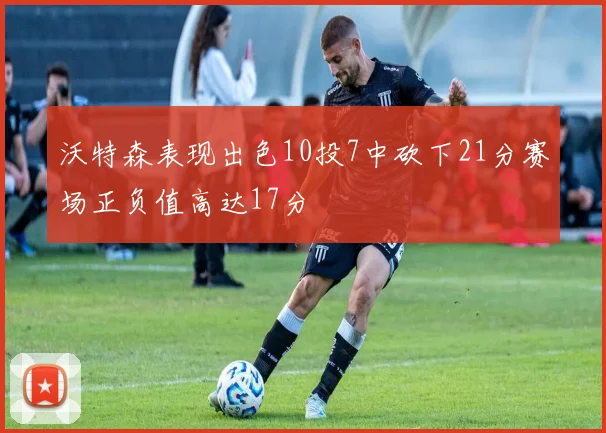 沃特森表现出色10投7中砍下21分赛场正负值高达17分