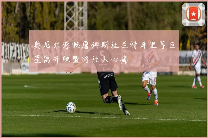 奥尼尔感慨詹姆斯杜兰特库里等巨星离开联盟将让人心痛