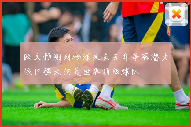 欧文预测利物浦未来五年争冠潜力依旧强大仍是世界顶级球队