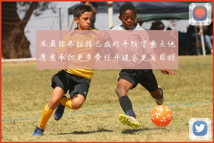 浓眉称弗拉格已成对手防守重点他愿意承担更多责任并追求更高目标