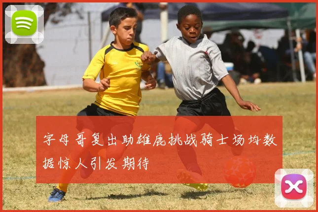 字母哥复出助雄鹿挑战骑士场均数据惊人引发期待