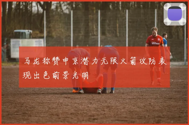 马龙称赞申京潜力无限火箭攻防表现出色前景光明